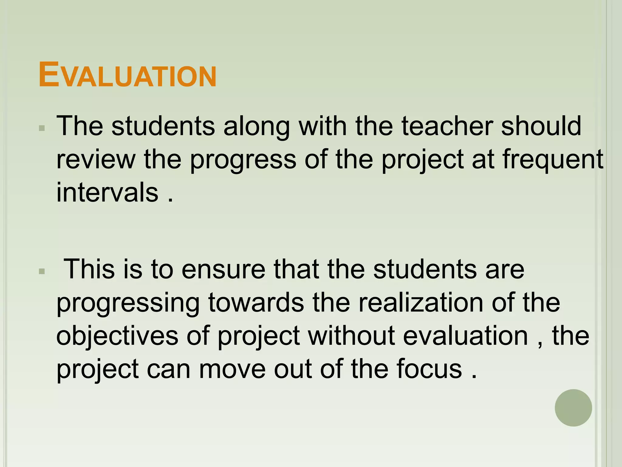 EVALUATION 
 The students along with the teacher should 
review the progress of the project at frequent 
intervals . 
 This is to ensure that the students are 
progressing towards the realization of the 
objectives of project without evaluation , the 
project can move out of the focus . 
 