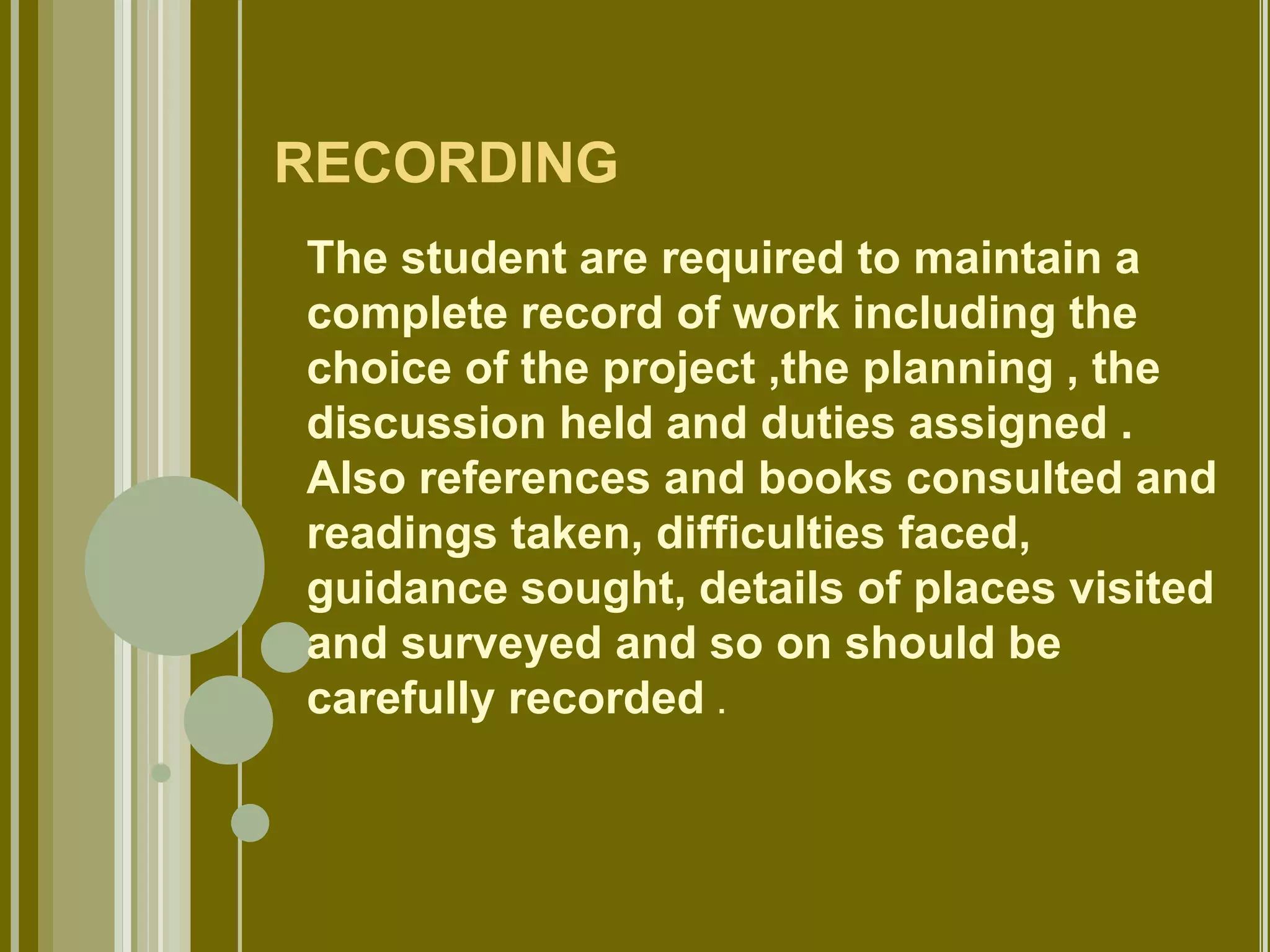 RECORDING 
The student are required to maintain a 
complete record of work including the 
choice of the project ,the planning , the 
discussion held and duties assigned . 
Also references and books consulted and 
readings taken, difficulties faced, 
guidance sought, details of places visited 
and surveyed and so on should be 
carefully recorded . 
 