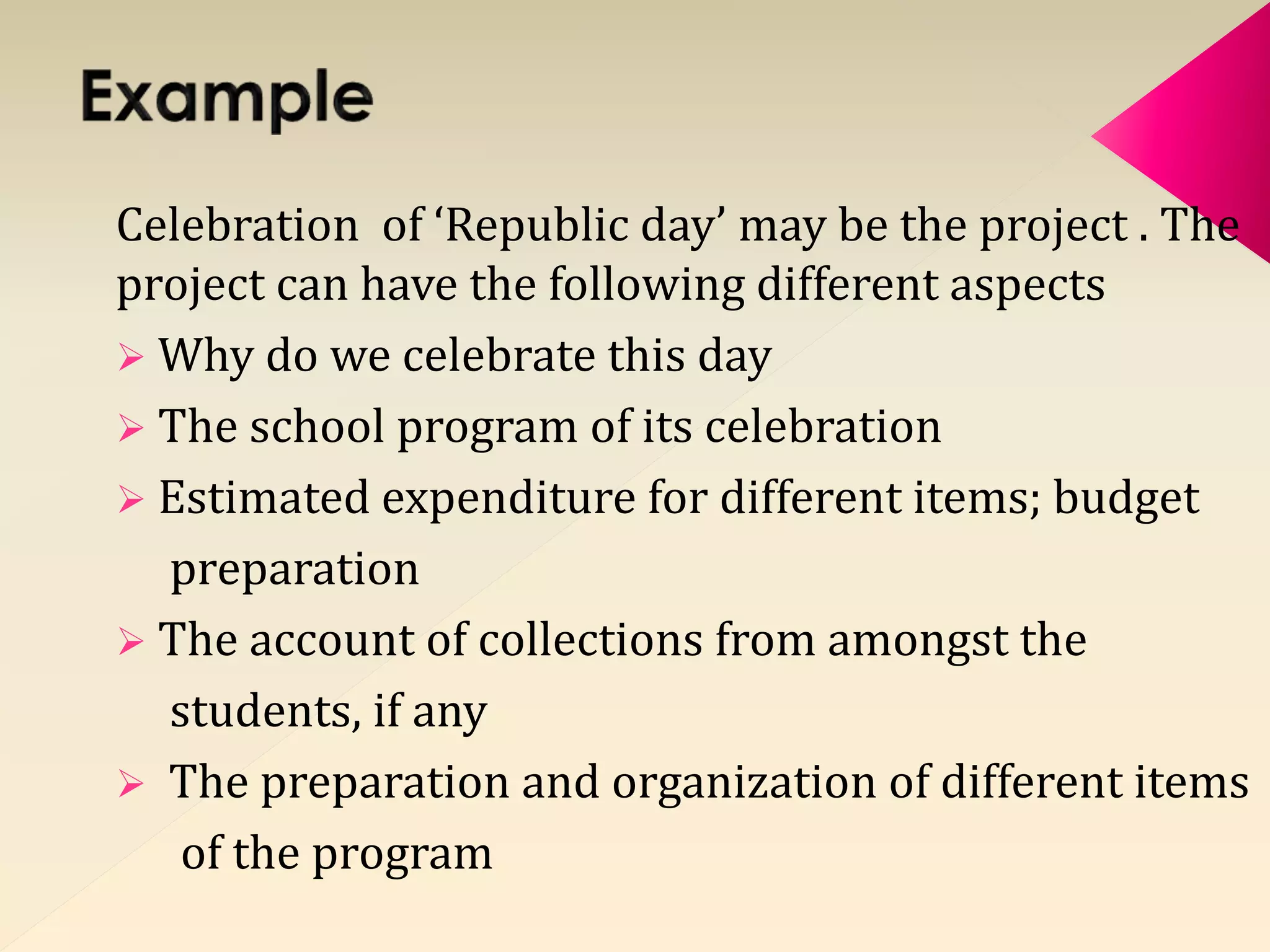 Celebration of ‘Republic day’ may be the project . The 
project can have the following different aspects 
 Why do we celebrate this day 
 The school program of its celebration 
 Estimated expenditure for different items; budget 
preparation 
 The account of collections from amongst the 
students, if any 
 The preparation and organization of different items 
of the program 
 