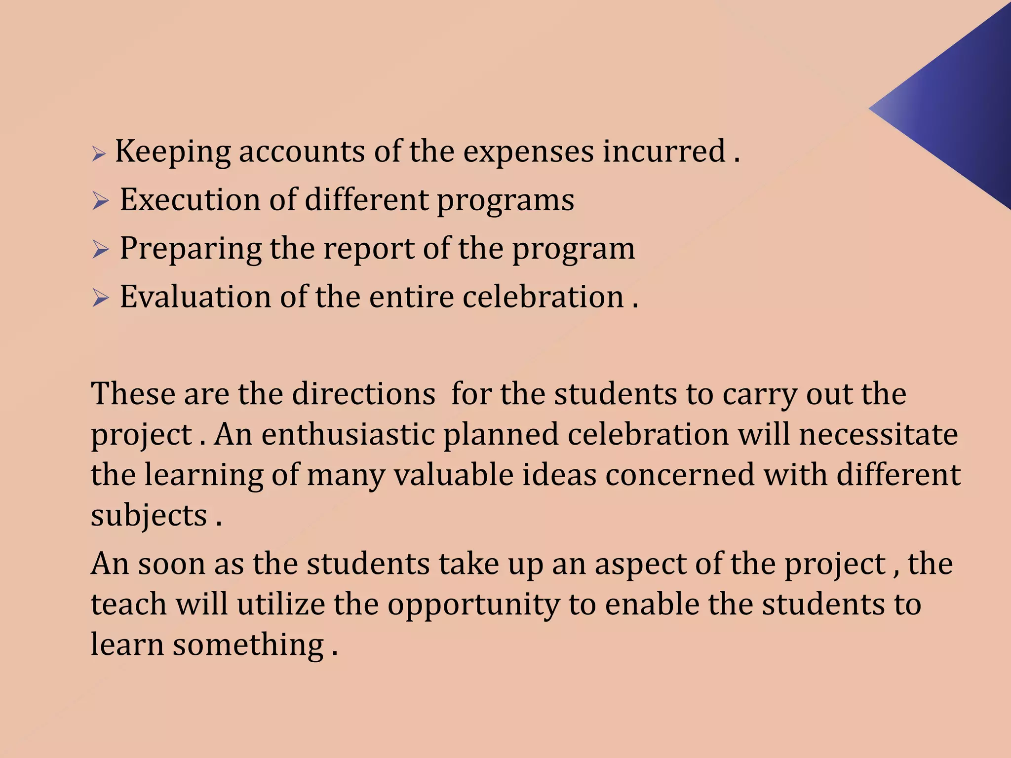  Keeping accounts of the expenses incurred . 
 Execution of different programs 
 Preparing the report of the program 
 Evaluation of the entire celebration . 
These are the directions for the students to carry out the 
project . An enthusiastic planned celebration will necessitate 
the learning of many valuable ideas concerned with different 
subjects . 
An soon as the students take up an aspect of the project , the 
teach will utilize the opportunity to enable the students to 
learn something . 
 