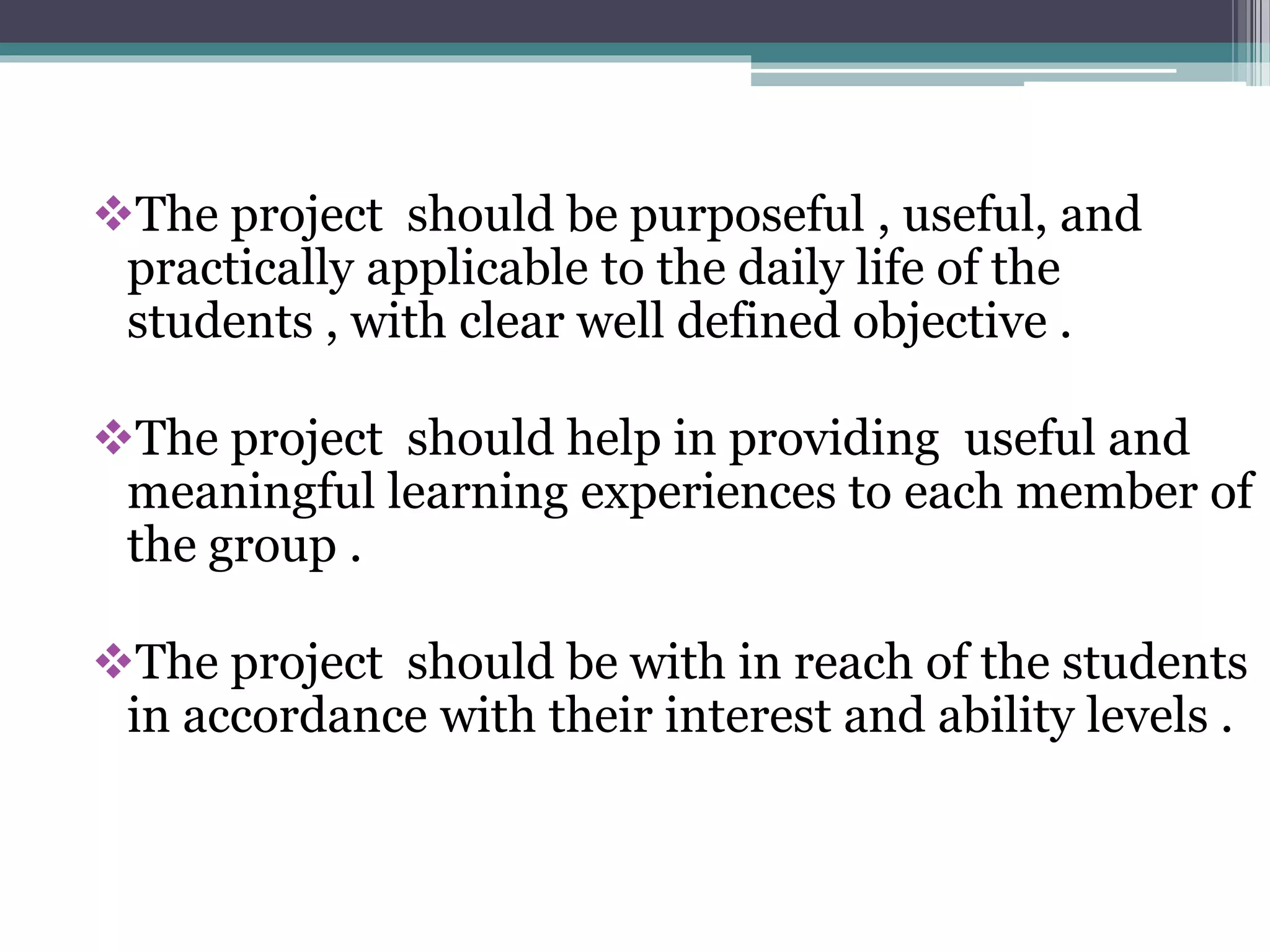 The project should be purposeful , useful, and 
practically applicable to the daily life of the 
students , with clear well defined objective . 
The project should help in providing useful and 
meaningful learning experiences to each member of 
the group . 
The project should be with in reach of the students 
in accordance with their interest and ability levels . 
 