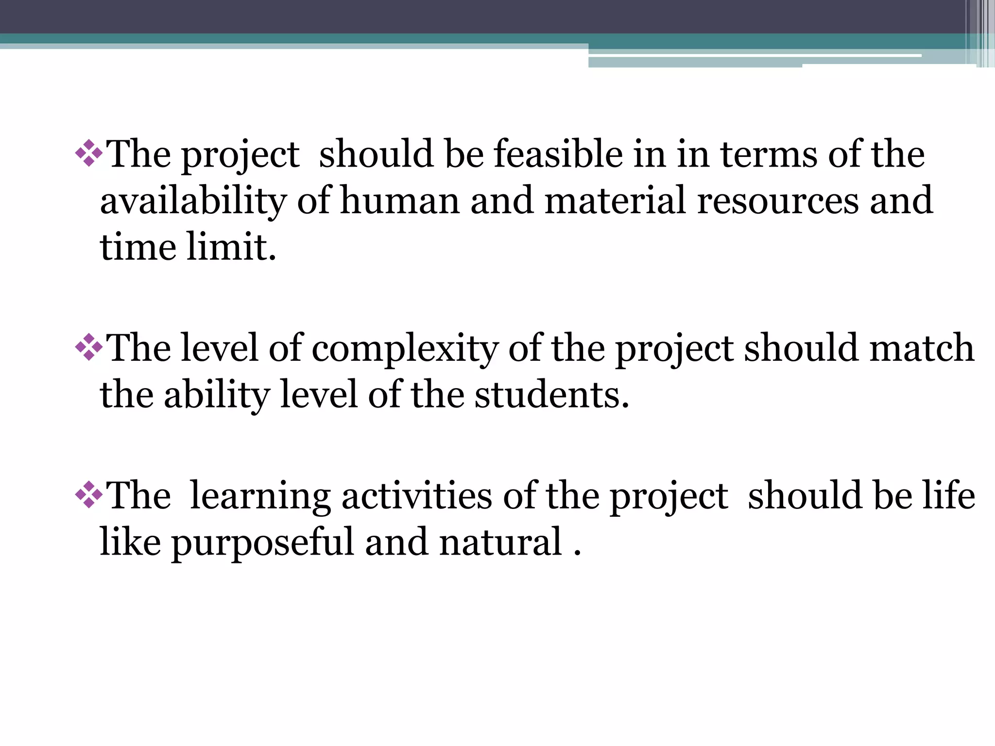 The project should be feasible in in terms of the 
availability of human and material resources and 
time limit. 
The level of complexity of the project should match 
the ability level of the students. 
The learning activities of the project should be life 
like purposeful and natural . 
 