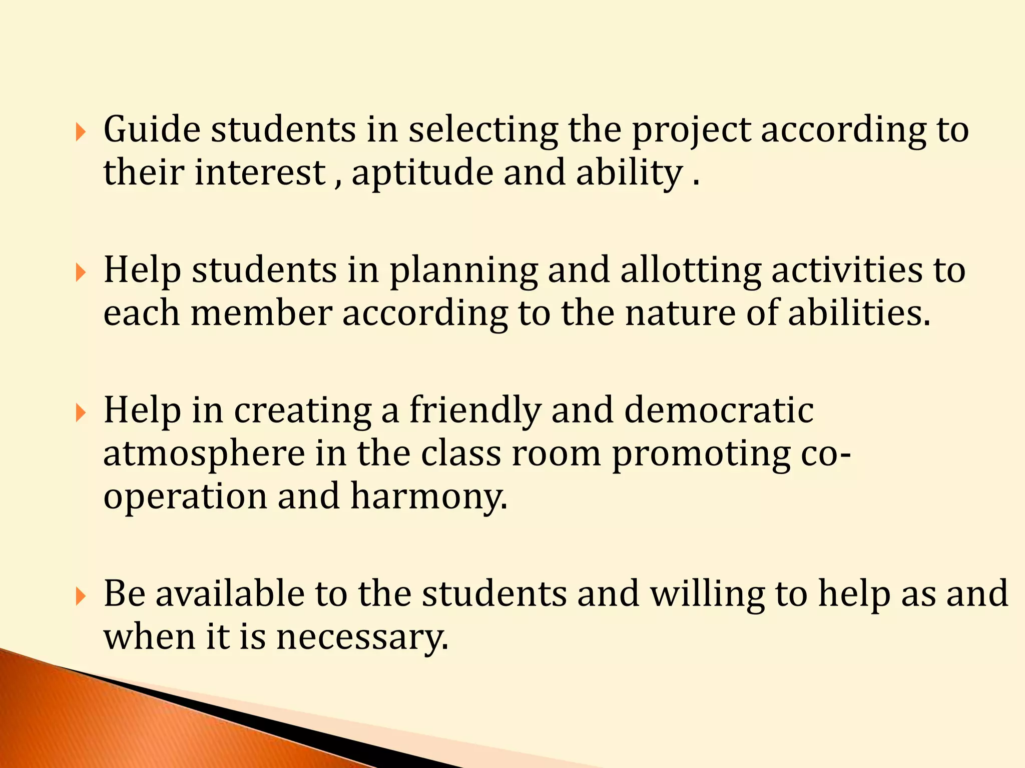  Guide students in selecting the project according to 
their interest , aptitude and ability . 
 Help students in planning and allotting activities to 
each member according to the nature of abilities. 
 Help in creating a friendly and democratic 
atmosphere in the class room promoting co-operation 
and harmony. 
 Be available to the students and willing to help as and 
when it is necessary. 
 