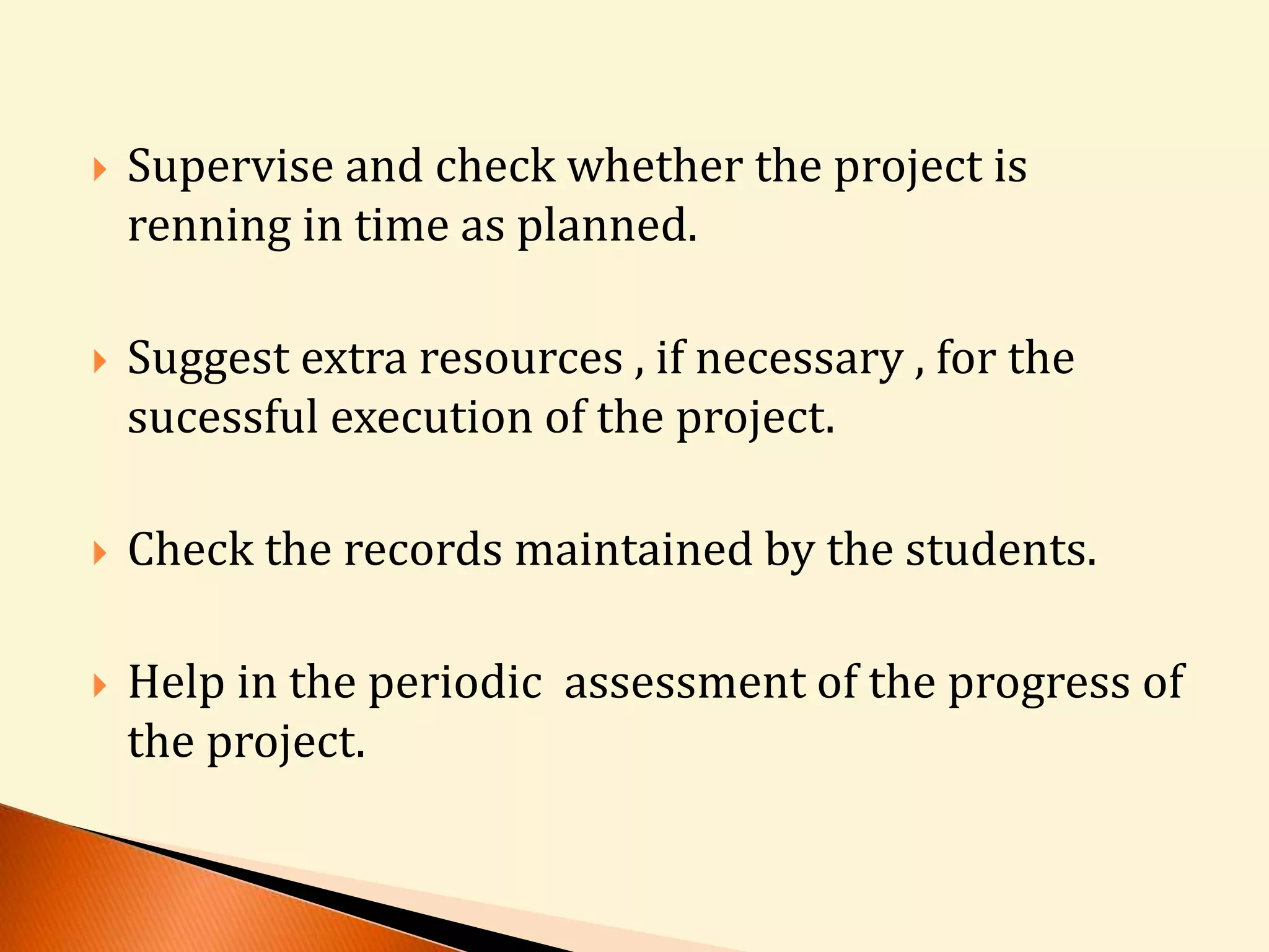 Supervise and check whether the project is 
renning in time as planned. 
 Suggest extra resources , if necessary , for the 
sucessful execution of the project. 
 Check the records maintained by the students. 
 Help in the periodic assessment of the progress of 
the project. 
 