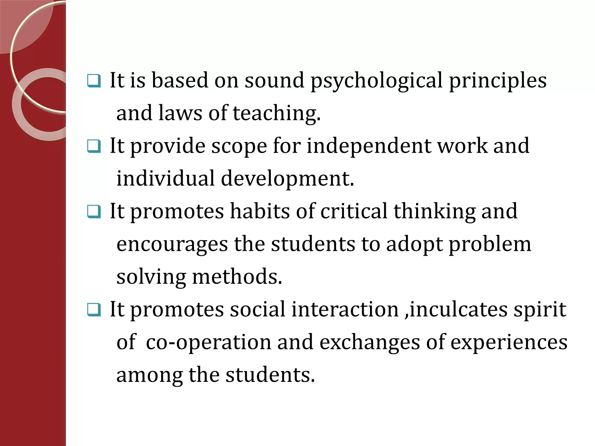  It is based on sound psychological principles 
and laws of teaching. 
 It provide scope for independent work and 
individual development. 
 It promotes habits of critical thinking and 
encourages the students to adopt problem 
solving methods. 
 It promotes social interaction ,inculcates spirit 
of co-operation and exchanges of experiences 
among the students. 
 
