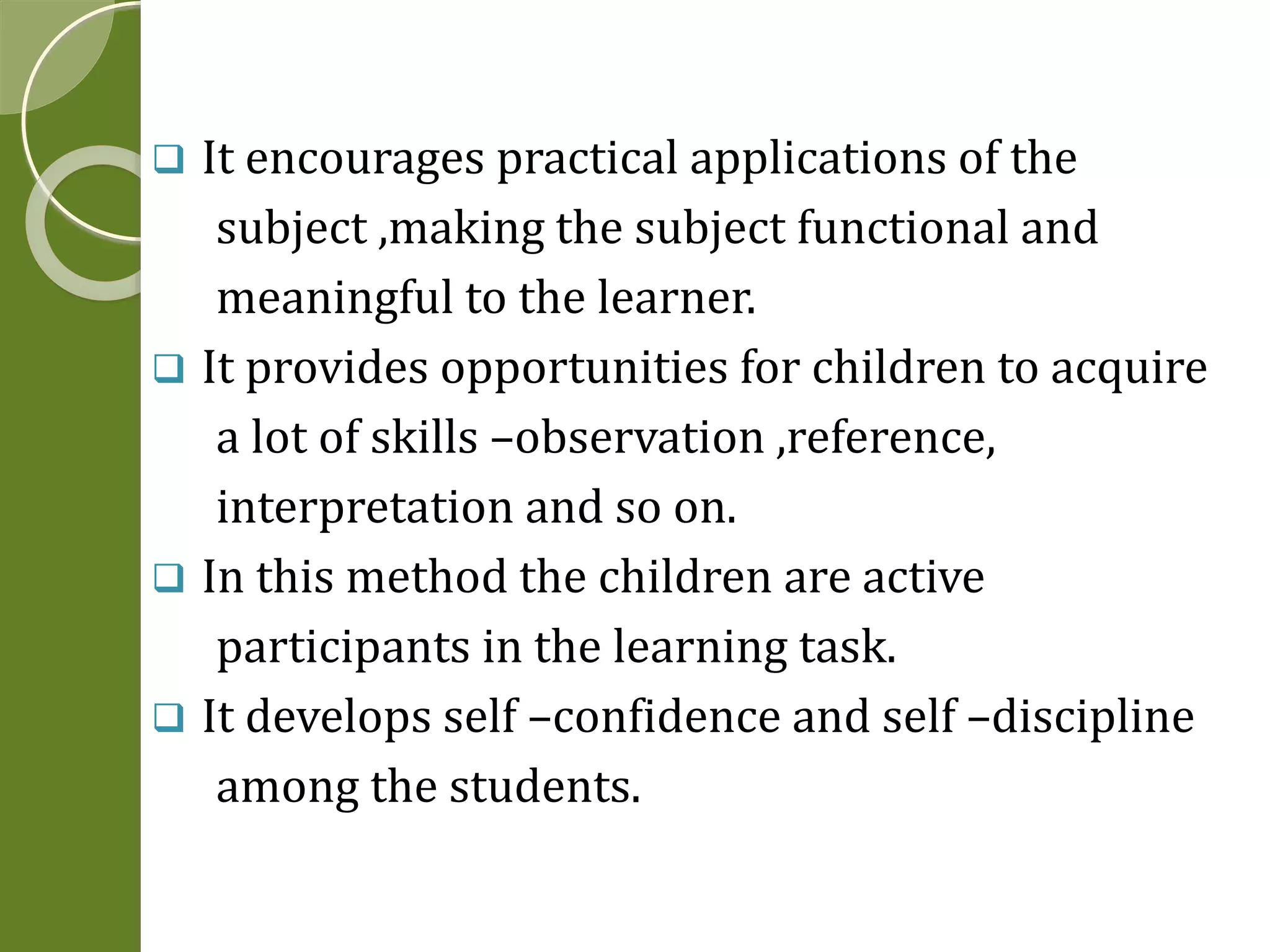  It encourages practical applications of the 
subject ,making the subject functional and 
meaningful to the learner. 
 It provides opportunities for children to acquire 
a lot of skills –observation ,reference, 
interpretation and so on. 
 In this method the children are active 
participants in the learning task. 
 It develops self –confidence and self –discipline 
among the students. 
 