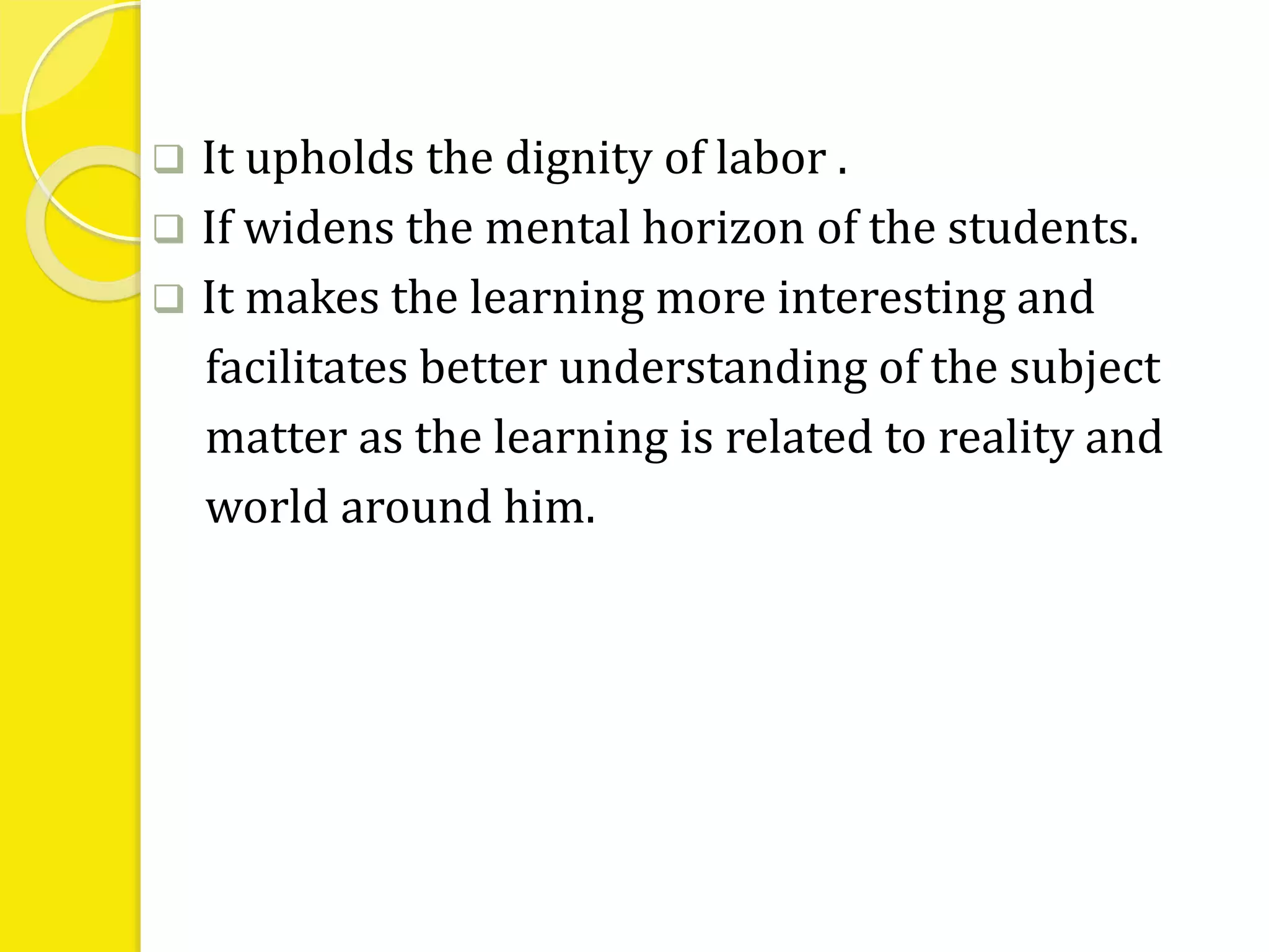  It upholds the dignity of labor . 
 If widens the mental horizon of the students. 
 It makes the learning more interesting and 
facilitates better understanding of the subject 
matter as the learning is related to reality and 
world around him. 
 