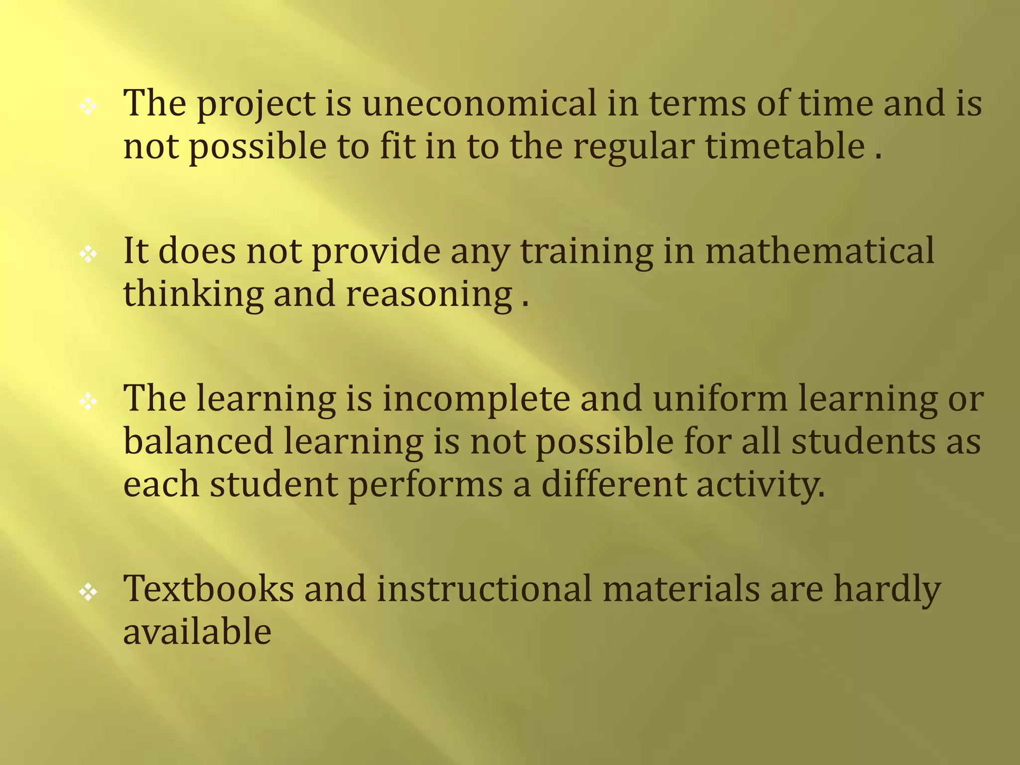  The project is uneconomical in terms of time and is 
not possible to fit in to the regular timetable . 
 It does not provide any training in mathematical 
thinking and reasoning . 
 The learning is incomplete and uniform learning or 
balanced learning is not possible for all students as 
each student performs a different activity. 
 Textbooks and instructional materials are hardly 
available 
 