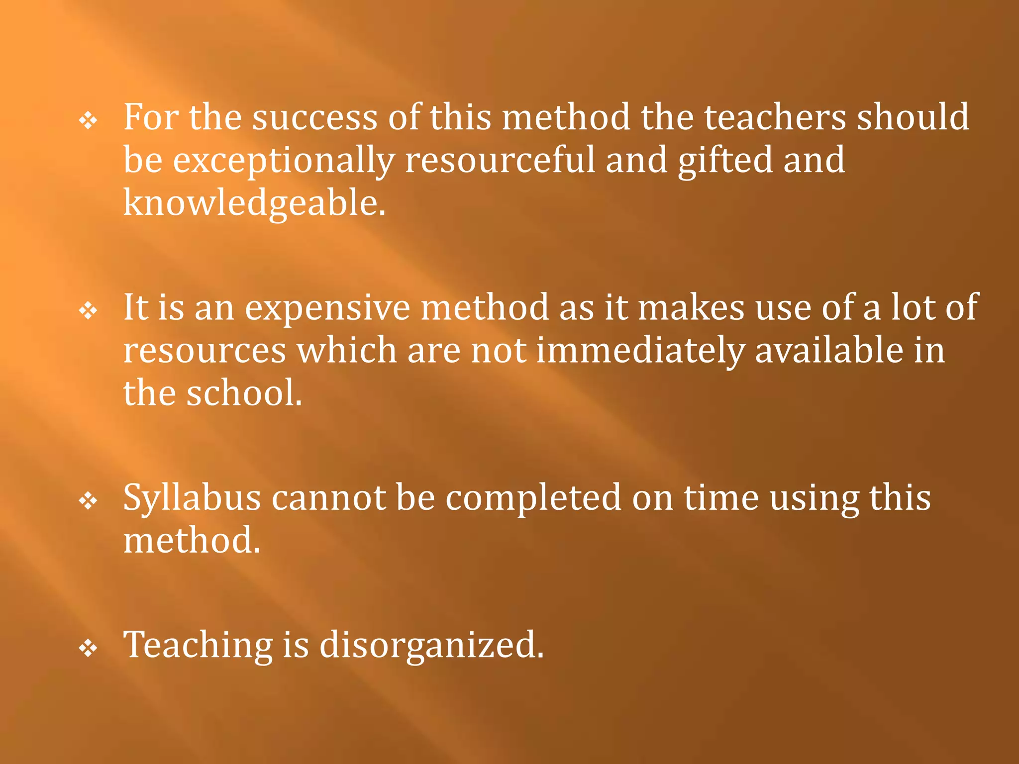  For the success of this method the teachers should 
be exceptionally resourceful and gifted and 
knowledgeable. 
 It is an expensive method as it makes use of a lot of 
resources which are not immediately available in 
the school. 
 Syllabus cannot be completed on time using this 
method. 
 Teaching is disorganized. 
 
