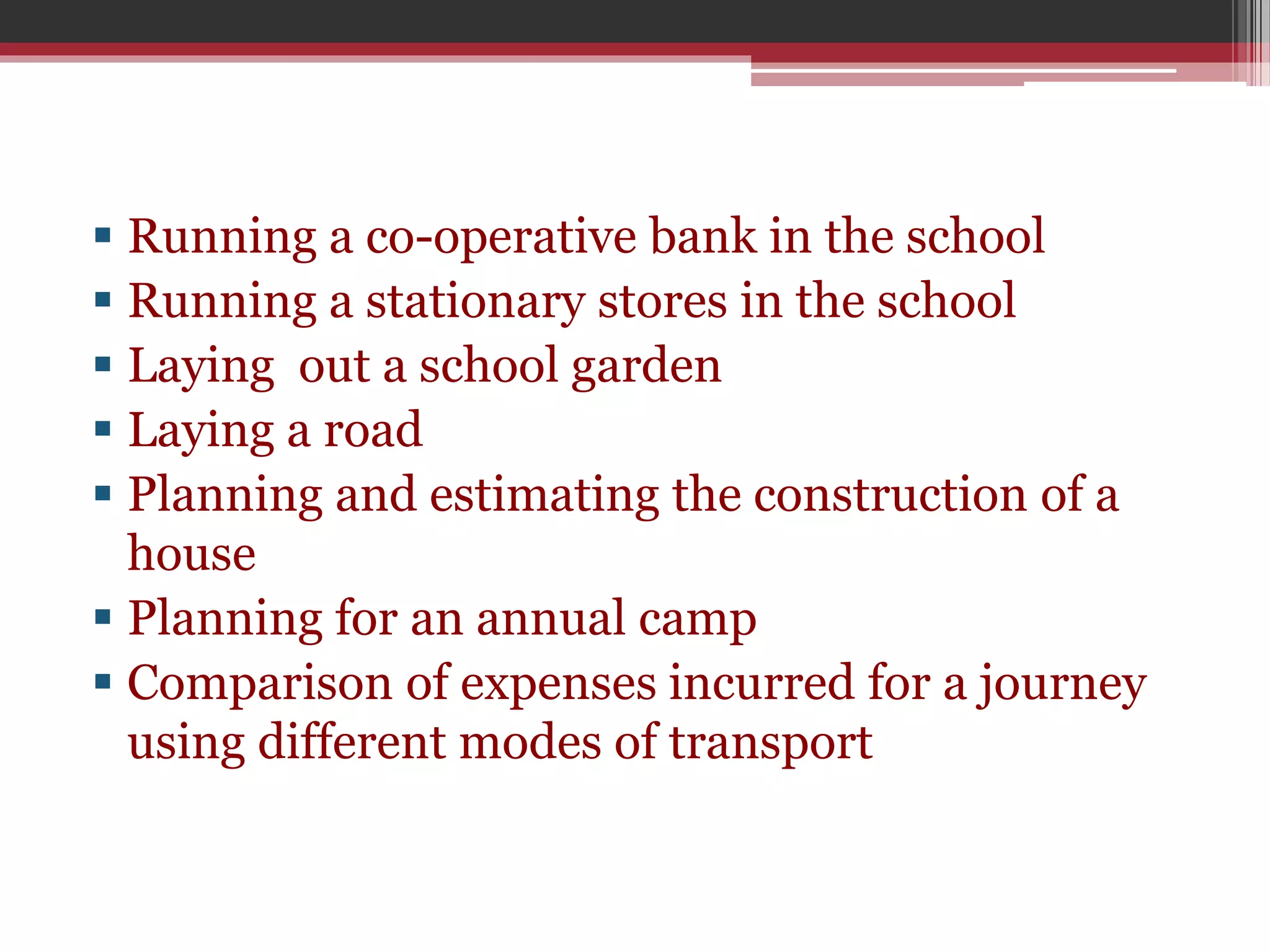  Running a co-operative bank in the school 
 Running a stationary stores in the school 
 Laying out a school garden 
 Laying a road 
 Planning and estimating the construction of a 
house 
 Planning for an annual camp 
 Comparison of expenses incurred for a journey 
using different modes of transport 
 