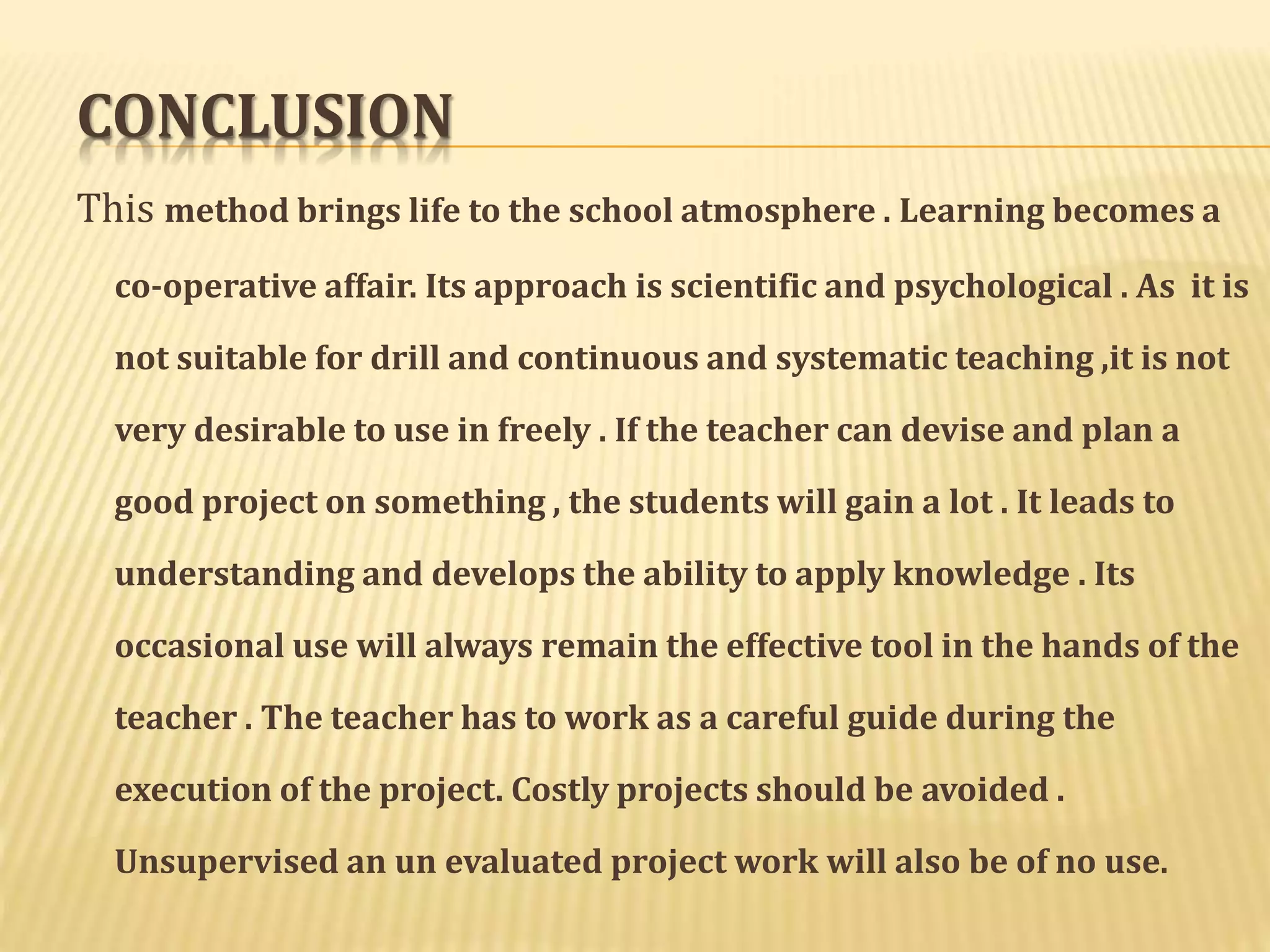 CONCLUSION 
This method brings life to the school atmosphere . Learning becomes a 
co-operative affair. Its approach is scientific and psychological . As it is 
not suitable for drill and continuous and systematic teaching ,it is not 
very desirable to use in freely . If the teacher can devise and plan a 
good project on something , the students will gain a lot . It leads to 
understanding and develops the ability to apply knowledge . Its 
occasional use will always remain the effective tool in the hands of the 
teacher . The teacher has to work as a careful guide during the 
execution of the project. Costly projects should be avoided . 
Unsupervised an un evaluated project work will also be of no use. 
 