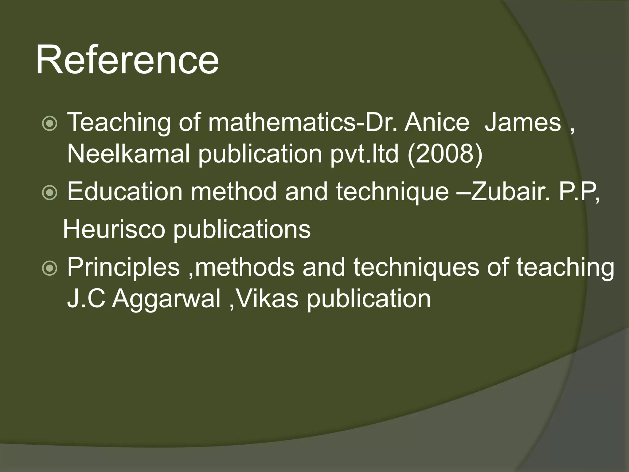 Reference 
 Teaching of mathematics-Dr. Anice James , 
Neelkamal publication pvt.ltd (2008) 
 Education method and technique –Zubair. P.P, 
Heurisco publications 
 Principles ,methods and techniques of teaching 
J.C Aggarwal ,Vikas publication 
 
