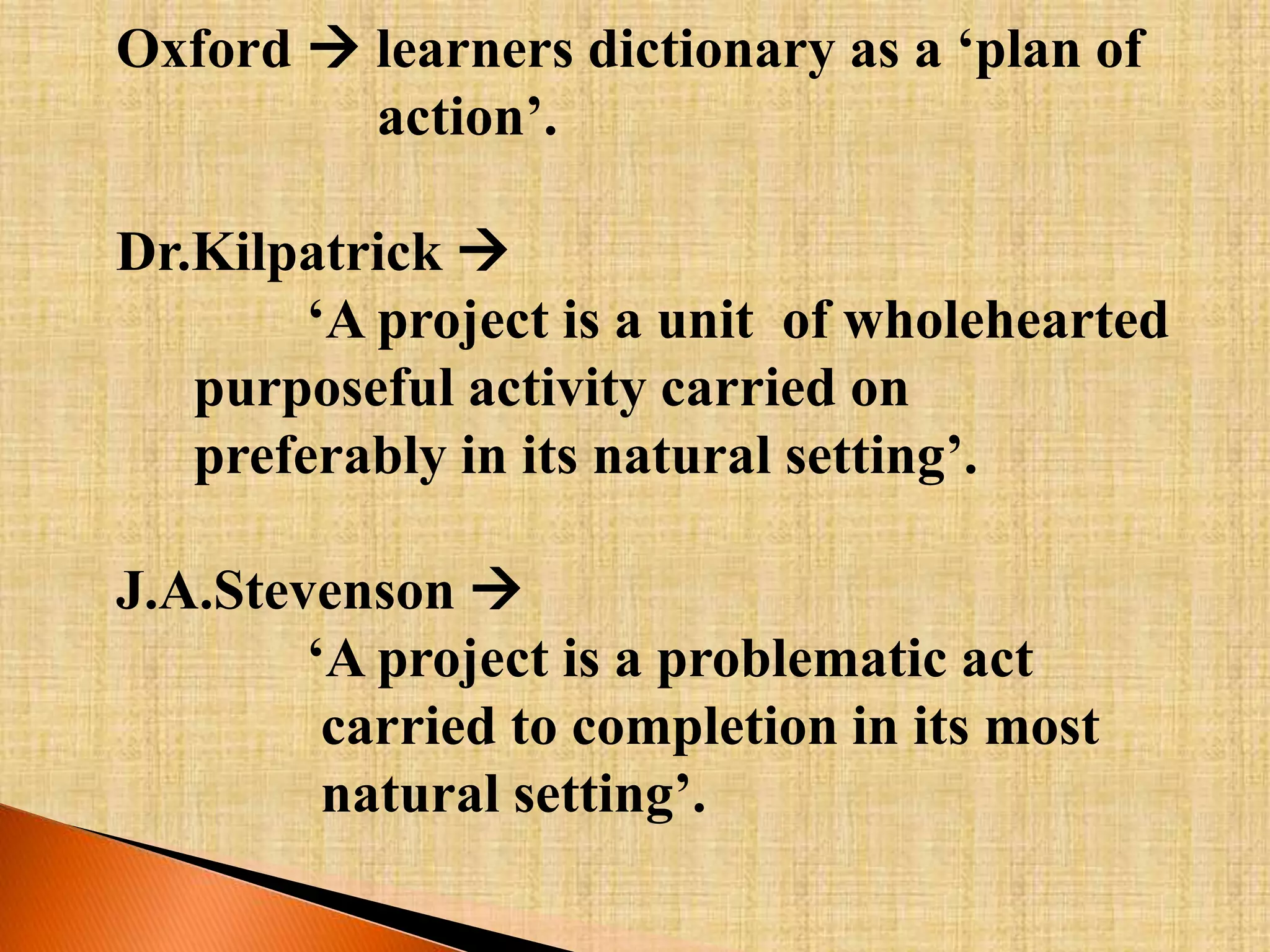 Oxford  learners dictionary as a ‘plan of 
action’. 
Dr.Kilpatrick  
‘A project is a unit of wholehearted 
purposeful activity carried on 
preferably in its natural setting’. 
J.A.Stevenson  
‘A project is a problematic act 
carried to completion in its most 
natural setting’. 
 
