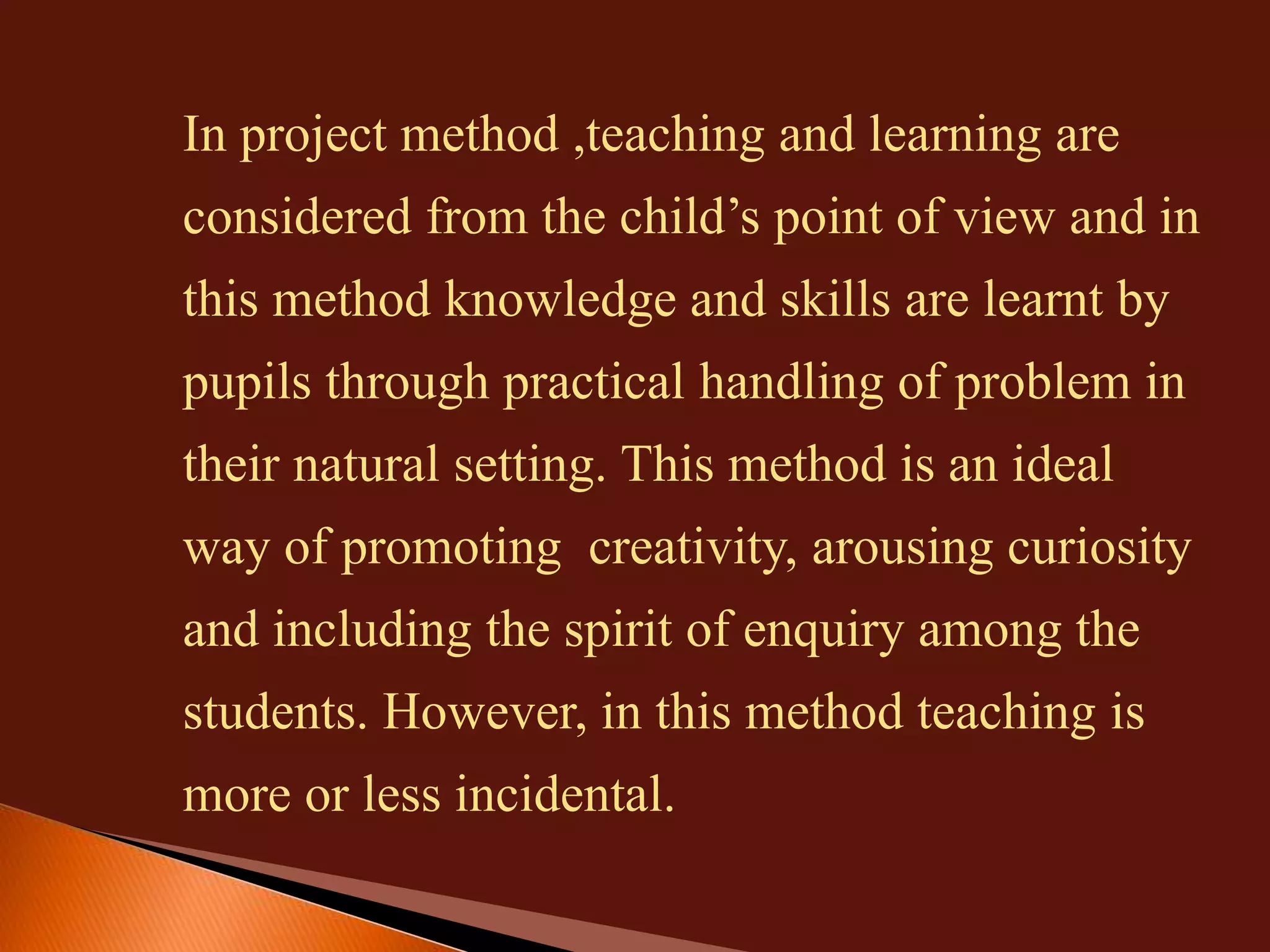 In project method ,teaching and learning are 
considered from the child’s point of view and in 
this method knowledge and skills are learnt by 
pupils through practical handling of problem in 
their natural setting. This method is an ideal 
way of promoting creativity, arousing curiosity 
and including the spirit of enquiry among the 
students. However, in this method teaching is 
more or less incidental. 
 
