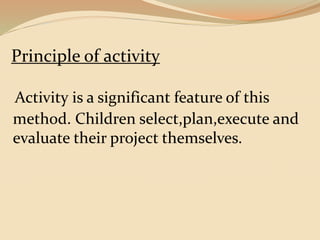Principle of activity 
Activity is a significant feature of this 
method. Children select,plan,execute and 
evaluate their project themselves. 
 