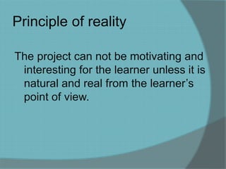 Principle of reality 
The project can not be motivating and 
interesting for the learner unless it is 
natural and real from the learner’s 
point of view. 
 