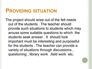 PROVIDING SITUATION 
The project should arise out of the felt needs 
out of the students . The teacher should 
provide such situations to students which may 
arouse some suitable questions to which the 
students seek answer . It should look 
important must be interesting and purposeful 
for the students . The teacher can provide a 
variety of situations through discussions , 
questioning , library work ,field work etc. 
 