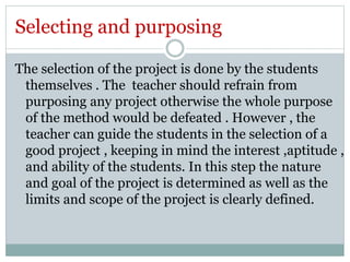 Selecting and purposing 
The selection of the project is done by the students 
themselves . The teacher should refrain from 
purposing any project otherwise the whole purpose 
of the method would be defeated . However , the 
teacher can guide the students in the selection of a 
good project , keeping in mind the interest ,aptitude , 
and ability of the students. In this step the nature 
and goal of the project is determined as well as the 
limits and scope of the project is clearly defined. 
 