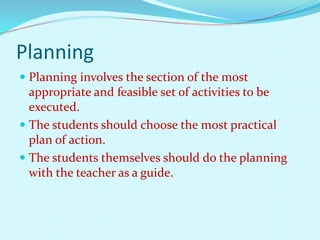 Planning 
 Planning involves the section of the most 
appropriate and feasible set of activities to be 
executed. 
 The students should choose the most practical 
plan of action. 
 The students themselves should do the planning 
with the teacher as a guide. 
 