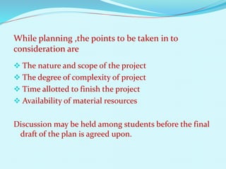 While planning ,the points to be taken in to 
consideration are 
 The nature and scope of the project 
 The degree of complexity of project 
 Time allotted to finish the project 
 Availability of material resources 
Discussion may be held among students before the final 
draft of the plan is agreed upon. 
 
