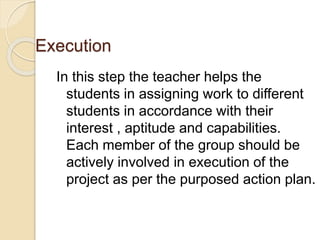 Execution 
In this step the teacher helps the 
students in assigning work to different 
students in accordance with their 
interest , aptitude and capabilities. 
Each member of the group should be 
actively involved in execution of the 
project as per the purposed action plan. 
 