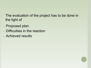 The evaluation of the project has to be done in 
the light of 
 Proposed plan 
 Difficulties in the reaction 
 Achieved results 
 