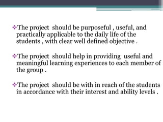The project should be purposeful , useful, and 
practically applicable to the daily life of the 
students , with clear well defined objective . 
The project should help in providing useful and 
meaningful learning experiences to each member of 
the group . 
The project should be with in reach of the students 
in accordance with their interest and ability levels . 
 