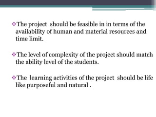 The project should be feasible in in terms of the 
availability of human and material resources and 
time limit. 
The level of complexity of the project should match 
the ability level of the students. 
The learning activities of the project should be life 
like purposeful and natural . 
 