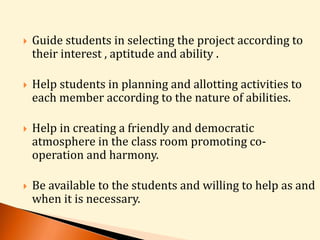  Guide students in selecting the project according to 
their interest , aptitude and ability . 
 Help students in planning and allotting activities to 
each member according to the nature of abilities. 
 Help in creating a friendly and democratic 
atmosphere in the class room promoting co-operation 
and harmony. 
 Be available to the students and willing to help as and 
when it is necessary. 
 