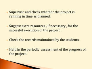  Supervise and check whether the project is 
renning in time as planned. 
 Suggest extra resources , if necessary , for the 
sucessful execution of the project. 
 Check the records maintained by the students. 
 Help in the periodic assessment of the progress of 
the project. 
 