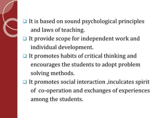  It is based on sound psychological principles 
and laws of teaching. 
 It provide scope for independent work and 
individual development. 
 It promotes habits of critical thinking and 
encourages the students to adopt problem 
solving methods. 
 It promotes social interaction ,inculcates spirit 
of co-operation and exchanges of experiences 
among the students. 
 