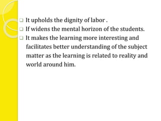  It upholds the dignity of labor . 
 If widens the mental horizon of the students. 
 It makes the learning more interesting and 
facilitates better understanding of the subject 
matter as the learning is related to reality and 
world around him. 
 