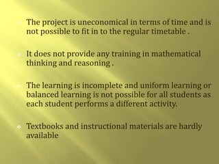  The project is uneconomical in terms of time and is 
not possible to fit in to the regular timetable . 
 It does not provide any training in mathematical 
thinking and reasoning . 
 The learning is incomplete and uniform learning or 
balanced learning is not possible for all students as 
each student performs a different activity. 
 Textbooks and instructional materials are hardly 
available 
 