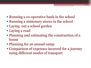  Running a co-operative bank in the school 
 Running a stationary stores in the school 
 Laying out a school garden 
 Laying a road 
 Planning and estimating the construction of a 
house 
 Planning for an annual camp 
 Comparison of expenses incurred for a journey 
using different modes of transport 
 