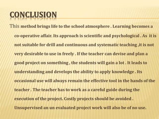CONCLUSION 
This method brings life to the school atmosphere . Learning becomes a 
co-operative affair. Its approach is scientific and psychological . As it is 
not suitable for drill and continuous and systematic teaching ,it is not 
very desirable to use in freely . If the teacher can devise and plan a 
good project on something , the students will gain a lot . It leads to 
understanding and develops the ability to apply knowledge . Its 
occasional use will always remain the effective tool in the hands of the 
teacher . The teacher has to work as a careful guide during the 
execution of the project. Costly projects should be avoided . 
Unsupervised an un evaluated project work will also be of no use. 
 