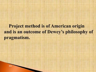 Project method is of American origin 
and is an outcome of Dewey’s philosophy of 
pragmatism. 
-- 
 