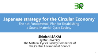 Shinichi SAKAI
Kyoto University
The Material Cycles Society Committee of
the Central Environment Council
Japanese strategy for the Circular Economy
The 4th Fundamental Plan for Establishing
a Sound Material-Cycle Society
1
 