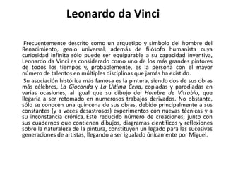 Leonardo da Vinci       Frecuentemente descrito como un arquetipo y símbolo del hombre del Renacimiento, genio universal, además de filósofohumanista cuya curiosidad infinita sólo puede ser equiparable a su capacidad inventiva, Leonardo da Vinci es considerado como uno de los más grandes pintores de todos los tiempos y, probablemente, es la persona con el mayor número de talentos en múltiples disciplinas que jamás ha existido.       Su asociación histórica más famosa es la pintura, siendo dos de sus obras más célebres, La Gioconda y La Última Cena, copiadas y parodiadas en varias ocasiones, al igual que su dibujo del Hombre de Vitrubio, que llegaría a ser retomado en numerosos trabajos derivados. No obstante, sólo se conocen una quincena de sus obras, debido principalmente a sus constantes (y a veces desastrosos) experimentos con nuevas técnicas y a su inconstancia crónica.Este reducido número de creaciones, junto con sus cuadernos que contienen dibujos, diagramas científicos y reflexiones sobre la naturaleza de la pintura, constituyen un legado para las sucesivas generaciones de artistas, llegando a ser igualado únicamente por Miguel. 