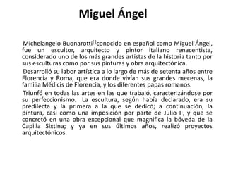 Miguel ÁngelMichelangeloBuonarotti[ ]conocido en español como Miguel Ángel, fue un escultor, arquitecto y pintoritalianorenacentista, considerado uno de los más grandes artistas de la historia tanto por sus esculturas como por sus pinturas y obra arquitectónica.      Desarrolló su labor artística a lo largo de más de setenta años entre Florencia y Roma, que era donde vivían sus grandes mecenas, la familia Médicisde Florencia, y los diferentes papas romanos.       Triunfó en todas las artes en las que trabajó, caracterizándose por su perfeccionismo.La escultura, según había declarado, era su predilecta y la primera a la que se dedicó; a continuación, la pintura, casi como una imposición por parte de Julio II, y que se concretó en una obra excepcional que magnifica la bóveda de la Capilla Sixtina; y ya en sus últimos años, realizó proyectos arquitectónicos.