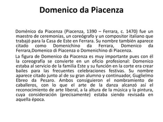 Domenico da Piacenza     Doménico da Piacenza (Piacenza, 1390 – Ferrara, c. 1470) fue un maestro de ceremonias, un coreógrafo y un compositor italiano que trabajó para la Casa de Este en Ferrara. Su nombre también aparece citado como Domenichino da Ferrara,Domenico da Ferrara,Domenicodi Piacenza o Domenichino di Piacenza.     La figura de Domenico da Piacenza es muy importante pues con él la coreografía se convierte en un oficio profesional: Domenico estaba al servicio de la familia Este y su función en la corte era crear bailes para las frecuentes celebraciones festivas. Su nombre aparece citado junto al de su gran alumno y continuador, Guglielmo Ebreo da Pesaro. Ambos consiguieron el nombramiento de caballeros, con lo que el arte de la danza alcanzó así el reconocimiento de arte liberal, a la altura de la música y la pintura, cuya consideración (precisamente) estaba siendo revisada en aquella época.