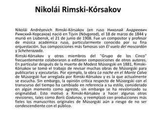 NikoláiRimski-KórsakovNikoláiAndréyevichRimski-Kórsakov (en ruso НиколайАндреевичРимский-Корсаков) nació en Tijvin (Nóvgorod), el 18 de marzo de 1844 y murió en Liúbensk, el 21 de junio de 1908. Fue un compositor y profesor de música académica ruso, particularmente conocido por su fina orquestación. Sus composiciones más famosas son El vuelo del moscardón y Scheherazada.Rimski-Kórsakovy otros miembros del "Grupo de los Cinco" frecuentemente colaboraron o editaron composiciones de otros autores. En particular después de la muerte de Modest Músorgski en 1881, Rimski-Kórsakov se tomó el trabajo de revisar muchas obras de Músorgski para publicarlas y ejecutarlas. Por ejemplo, la obra La noche en el Monte Calvo de Músorgski fue arreglada por Rimski-Kórsakov y es la que actualmente se escucha. Sin embargo, la opinión crítica respecto de Músorgski con el transcurso del tiempo ha cambiado en referencia a su estilo, considerado en algún momento como agreste, sin embargo se ha revalorizado su originalidad. Esto motivó a Rimski-Kórsakov a hacer algunas otras revisiones, tales como Borís Godunov, y reemplazó con producciones más fieles los manuscritos originales de Músorgski aún a riesgo de no ser condescendiente con el público.
