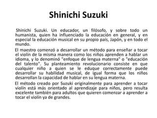 Shinichi Suzuki ShinichiSuzuki. Un educador, un filósofo, y sobre todo un humanista, quien ha influenciado la educación en general, y en especial la educación musical en su propio país, Japón, y en todo el mundo.      El maestro comenzó a desarrollar un método para enseñar a tocar el violín de la misma manera como los niños aprenden a hablar un idioma, y lo denominó "enfoque de lengua materna" o "educación del talento". Su planteamiento revolucionario consiste en que cualquier niño a quien se le eduque correctamente puede desarrollar su habilidad musical, de igual forma que los niños desarrollan la capacidad de hablar en su lengua materna.      El método creado por Suzuki originalmente para aprender a tocar violín está más orientado al aprendizaje para niños, pero resulta excelente también para adultos que quieren comenzar a aprender a tocar el violín ya de grandes. 