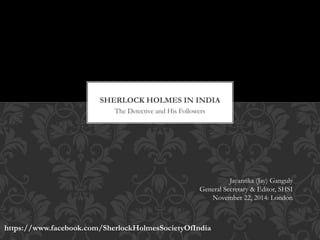 SHERLOCK HOLMES IN INDIA 
The Detective and His Followers 
Jayantika (Jay) Ganguly 
General Secretary & Editor, SHSI 
November 22, 2014: London 
https://www.facebook.com/SherlockHolmesSocietyOfIndia 
 