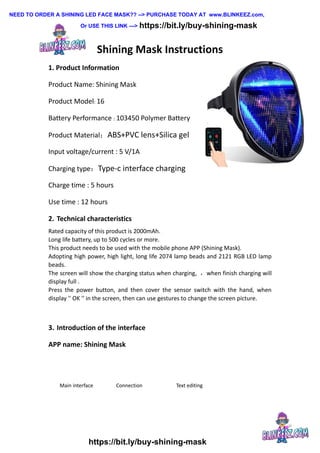 Shining Mask Instructions
1. Product Information
Product Name: Shining Mask
Product Model: 16
Battery Performance : 103450 Polymer Battery
Product Material：ABS+PVC lens+Silica gel
Input voltage/current : 5 V/1A
Charging type：Type-c interface charging
Charge time : 5 hours
Use time : 12 hours
2. Technical characteristics
Rated capacity of this product is 2000mAh.
Long life battery, up to 500 cycles or more.
This product needs to be used with the mobile phone APP (Shining Mask).
Adopting high power, high light, long life 2074 lamp beads and 2121 RGB LED lamp
beads.
The screen will show the charging status when charging, ，when finish charging will
display full .
Press the power button, and then cover the sensor switch with the hand, when
display '' OK '' in the screen, then can use gestures to change the screen picture.
3. Introduction of the interface
APP name: Shining Mask
Main interface Connection Text editing
NEED TO ORDER A SHINING LED FACE MASK?? --> PURCHASE TODAY AT www.BLINKEEZ.com,
Or USE THIS LINK ---> https://bit.ly/buy-shining-mask
https://bit.ly/buy-shining-mask
 