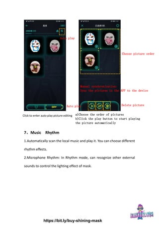 7、Music Rhythm
1.Automatically scan the local music and play it. You can choose different
rhythm effects.
2.Microphone Rhythm: In Rhythm mode, can recognize other external
sounds to control the lighting effect of mask.
Auto play
Click to enter auto play picture editing a)Choose the order of pictures
b)Click the play button to start playing
the picture automatically
Choose picture order
Manual synchronization:
Sync the pictures in the APP to the device
Auto play Delete picture
https://bit.ly/buy-shining-mask
 
