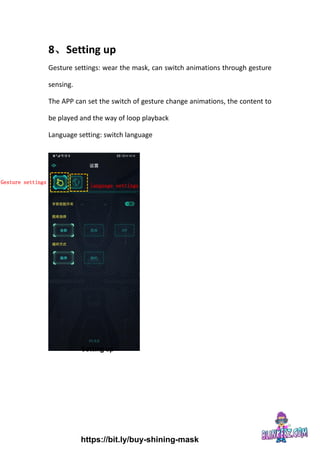 8、Setting up
Gesture settings: wear the mask, can switch animations through gesture
sensing.
The APP can set the switch of gesture change animations, the content to
be played and the way of loop playback
Language setting: switch language
Gesture settings
language settings
Setting up
https://bit.ly/buy-shining-mask
 