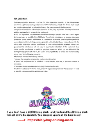 FCC Statement
This device complies with part 15 of the FCC rules. Operation is subject to the following two
conditions: (1) this device may not cause harmful interference, and (2) this device must accept
any interference received, including interference that may cause undesired operation.
Changes or modifications not expressly approved by the party responsible for compliance could
void the user's authority to operate the equipment.
NOTE: This equipment has been tested and found to comply with the limits for a Class B digital
device, pursuant to part 15 of the FCC Rules. These limits are designed to provide reasonable
protection against harmful interference in a residential installation. This equipment generates
uses and can radiate radio frequency energy and, if not installed and used in accordance with the
instructions, may cause harmful interference to radio communications. However, there is no
guarantee that interference will not occur in a particular installation. If this equipment does
cause harmful interference to radio or television reception, which can be determined by
turning the equipment off and on, the user is encouraged to try to correct the interference by
one or more of the following measures:
•Reorient or relocate the receiving antenna.
•Increase the separation between the equipment and receiver.
•Connect the equipment into an outlet on a circuit different from that to which the receiver is
connected.
•Consult the dealer or an experienced radio/TV technician for help.
The device has been evaluated to meet general RF exposure requirement. The device can be used
in portable exposure condition without restriction.
If you don't have a LED Shining Mask, and you found this Shining Mask
manual online by accident, You can pick up one at the Link Below:
------> https://bit.ly/buy-shining-mask
 
