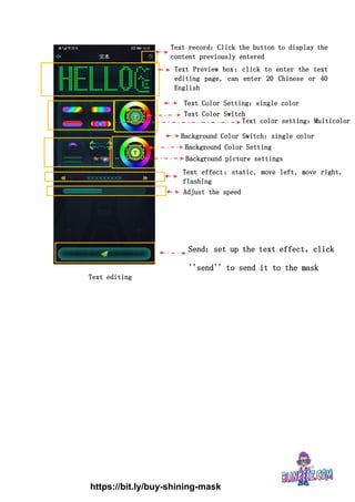 Text Preview box：click to enter the text
editing page, can enter 20 Chinese or 40
English
Text record：Click the button to display the
content previously entered
Text Color Switch
Text Color Setting：single color
Background Color Setting
Background Color Switch：single color
Adjust the speed
Text effect：static, move left, move right,
flashing
Text color setting：Multicolor
Send：set up the text effect，click
''send'' to send it to the mask
Background picture settings
Text editing
https://bit.ly/buy-shining-mask
 