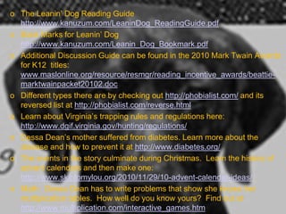 o The Leanin’ Dog Reading Guide
  http://www.kanuzum.com/LeaninDog_ReadingGuide.pdf
o Book Marks for Leanin’ Dog
  http://www.kanuzum.com/Leanin_Dog_Bookmark.pdf
o Additional Discussion Guide can be found in the 2010 Mark Twain Awards
  for K12 titles:
  www.maslonline.org/resource/resmgr/reading_incentive_awards/beattie-
  marktwainpacket20102.doc
o Different types there are by checking out http://phobialist.com/ and its
  reversed list at http://phobialist.com/reverse.html
o Learn about Virginia’s trapping rules and regulations here:
  http://www.dgif.virginia.gov/hunting/regulations/
o Dessa Dean’s mother suffered from diabetes. Learn more about the
  disease and how to prevent it at http://www.diabetes.org/
o The events in the story culminate during Christmas. Learn the history of
  advent calendars and then make one:
  http://www.skiptomylou.org/2010/11/29/10-advent-calendar-ideas/ .
o Math: Dessa Dean has to write problems that show she knows her
  multiplication tables. How well do you know yours? Find out at
  http://www.multiplication.com/interactive_games.htm
 