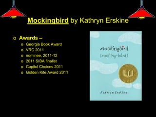 Mockingbird by Kathryn Erskine

o Awards –
  o   Georgia Book Award
  o   VRC 2011
  o   nominee, 2011-12
  o   2011 SIBA finalist
  o   Capitol Choices 2011
  o   Golden Kite Award 2011
 